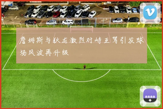 詹姆斯与狄龙激烈对峙互骂引发球场风波再升级