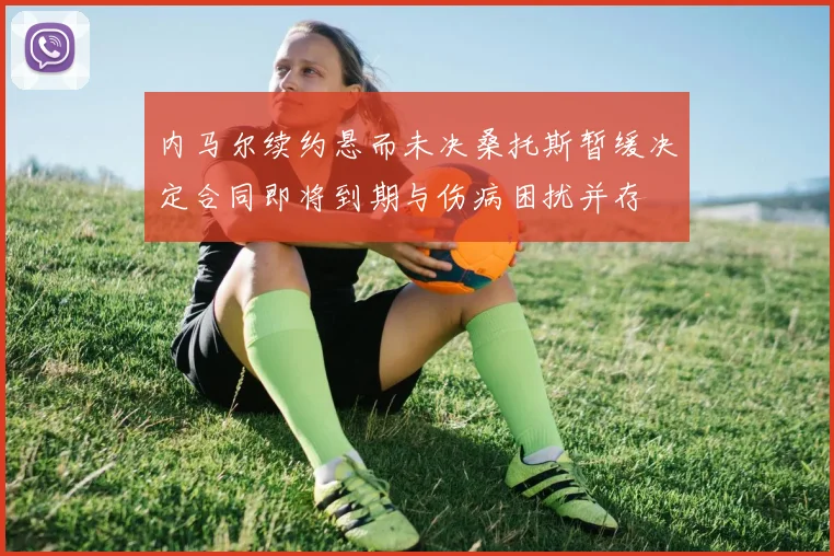 内马尔续约悬而未决桑托斯暂缓决定合同即将到期与伤病困扰并存