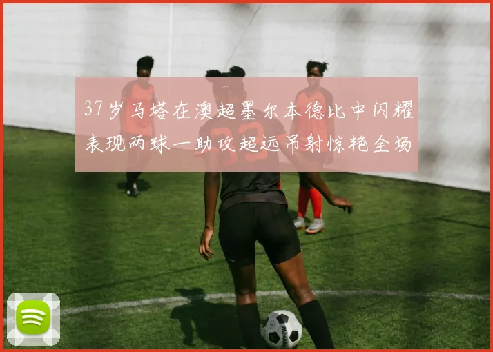 37岁马塔在澳超墨尔本德比中闪耀表现两球一助攻超远吊射惊艳全场