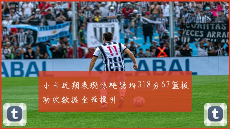 小卡近期表现惊艳场均318分67篮板助攻数据全面提升