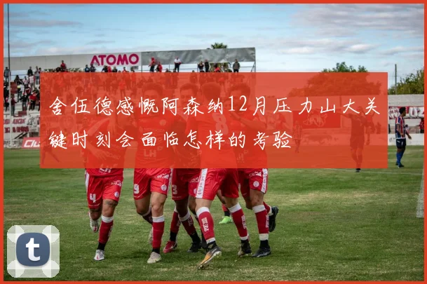 舍伍德感慨阿森纳12月压力山大关键时刻会面临怎样的考验