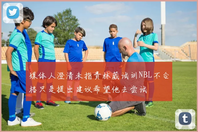 媒体人澄清未指责林葳试训NBL不合格只是提出建议希望他去尝试