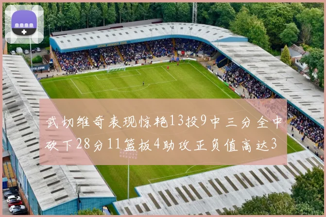武切维奇表现惊艳13投9中三分全中砍下28分11篮板4助攻正负值高达35