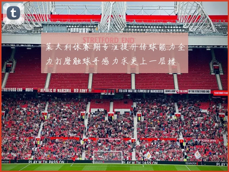 莱夫利休赛期专注提升传球能力全力打磨触球手感力求更上一层楼
