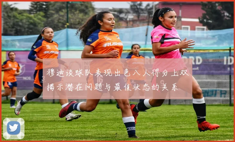 穆迪谈球队表现出色八人得分上双揭示潜在问题与最佳状态的关系