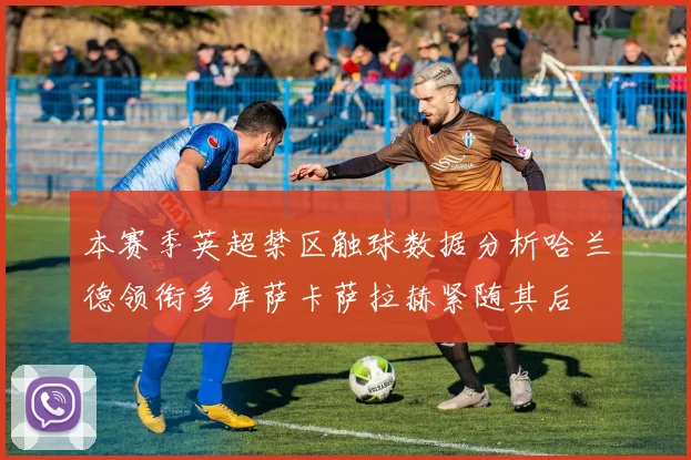 本赛季英超禁区触球数据分析哈兰德领衔多库萨卡萨拉赫紧随其后