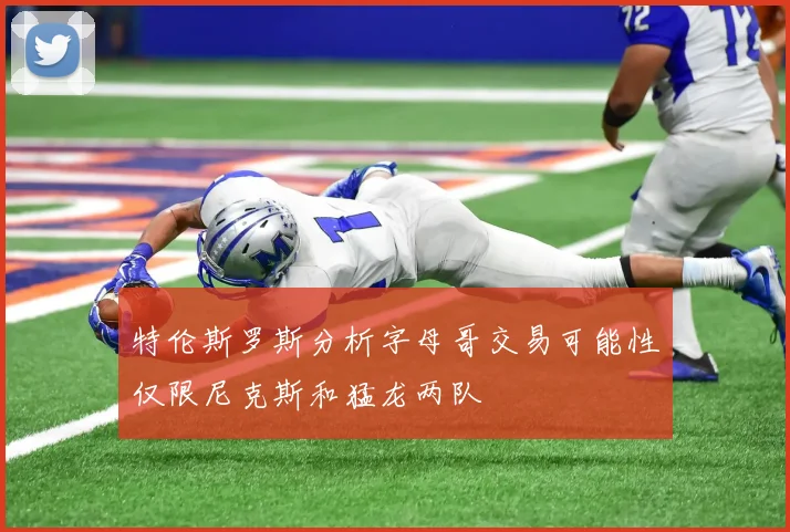 特伦斯罗斯分析字母哥交易可能性仅限尼克斯和猛龙两队