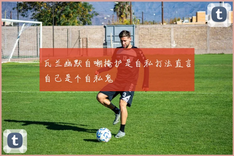 瓦兰幽默自嘲掩护是自私打法直言自己是个自私鬼