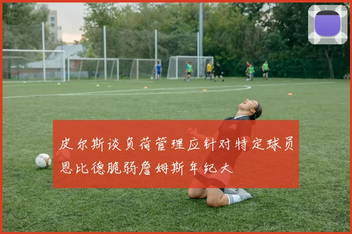 皮尔斯谈负荷管理应针对特定球员恩比德脆弱詹姆斯年纪大
