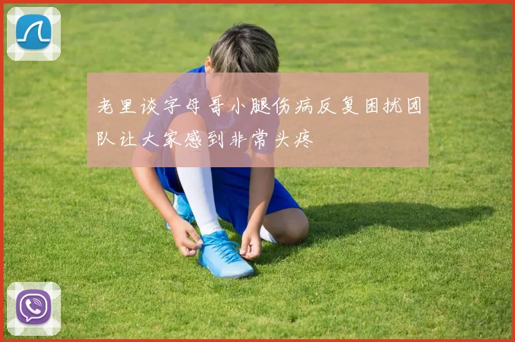 老里谈字母哥小腿伤病反复困扰团队让大家感到非常头疼