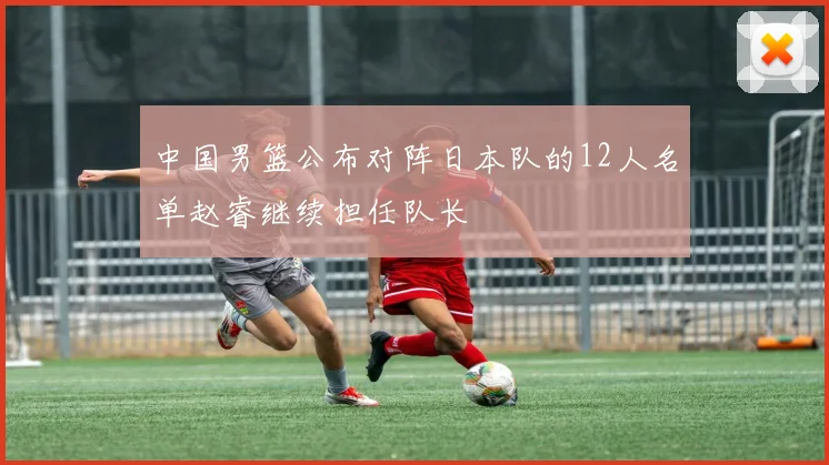 中国男篮公布对阵日本队的12人名单赵睿继续担任队长