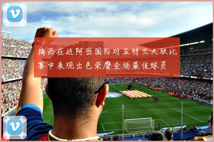 梅西在迈阿密国际对亚特兰大联比赛中表现出色荣膺全场最佳球员