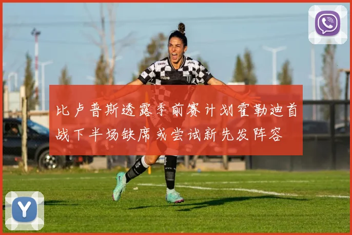 比卢普斯透露季前赛计划霍勒迪首战下半场缺席或尝试新先发阵容