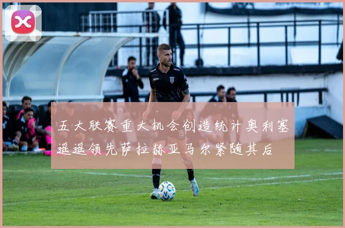 五大联赛重大机会创造统计奥利塞遥遥领先萨拉赫亚马尔紧随其后
